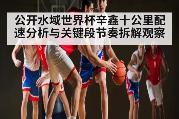 公开水域世界杯辛鑫十公里配速分析与关键段节奏拆解观察
